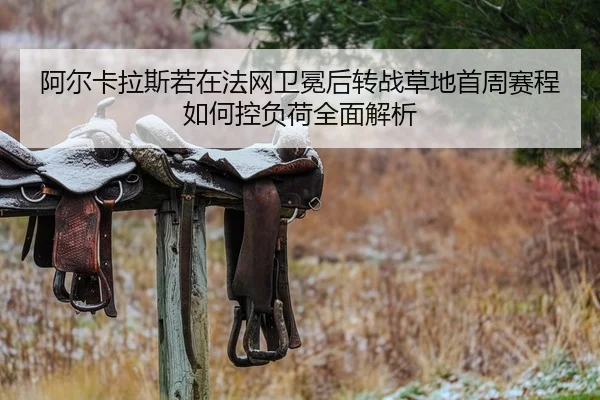阿尔卡拉斯若在法网卫冕后转战草地首周赛程如何控负荷全面解析