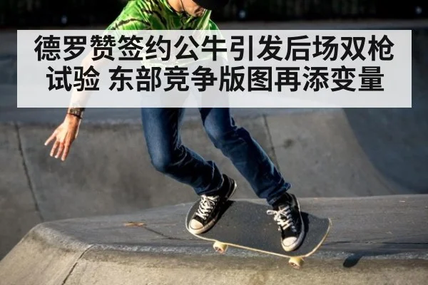 德罗赞签约公牛引发后场双枪试验 东部竞争版图再添变量