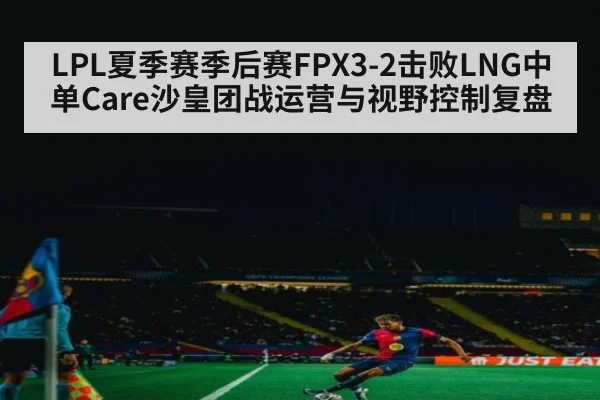 LPL夏季赛季后赛FPX3-2击败LNG中单Care沙皇团战运营与视野控制复盘