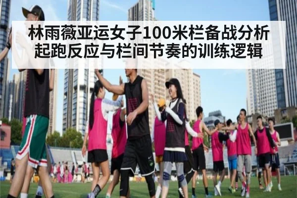 林雨薇亚运女子100米栏备战分析 起跑反应与栏间节奏的训练逻辑